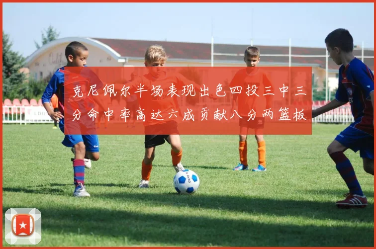 克尼佩尔半场表现出色四投三中三分命中率高达六成贡献八分两篮板