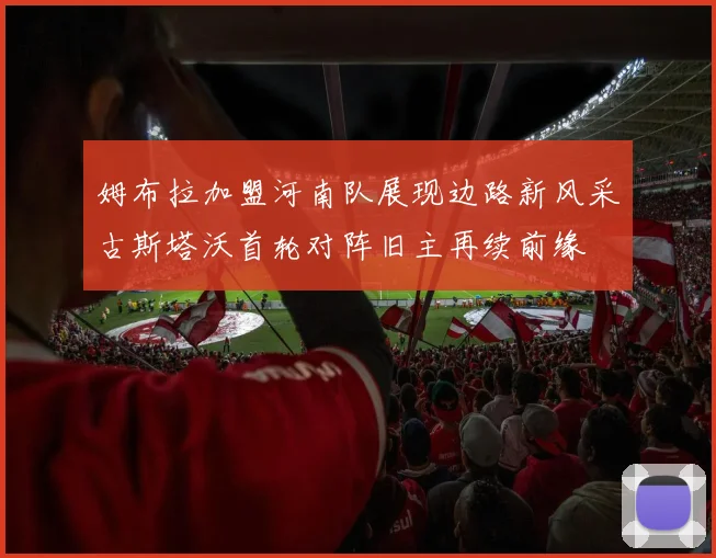姆布拉加盟河南队展现边路新风采古斯塔沃首轮对阵旧主再续前缘