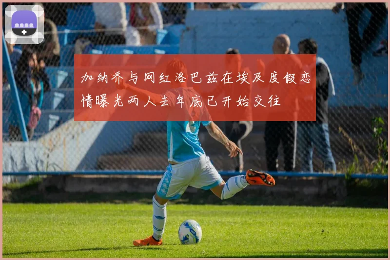 加纳乔与网红洛巴兹在埃及度假恋情曝光两人去年底已开始交往