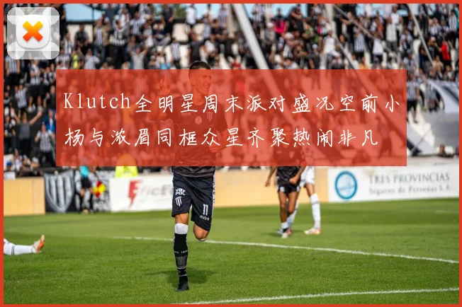 Klutch全明星周末派对盛况空前小杨与浓眉同框众星齐聚热闹非凡