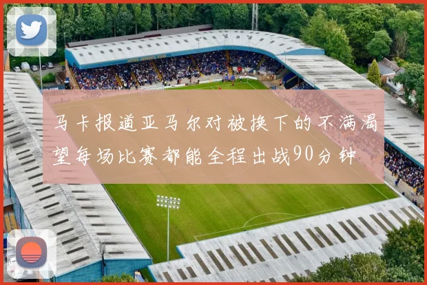 马卡报道亚马尔对被换下的不满渴望每场比赛都能全程出战90分钟