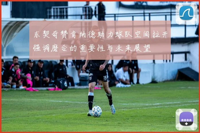 东契奇赞肯纳德助力球队空间拉开强调磨合的重要性与未来展望