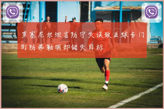 罗塞尼尔坦言防守失误致丢球专门盯防弗勒明却错失目标
