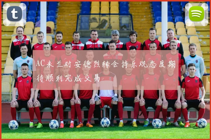 AC米兰对安德烈转会持乐观态度期待顺利完成交易