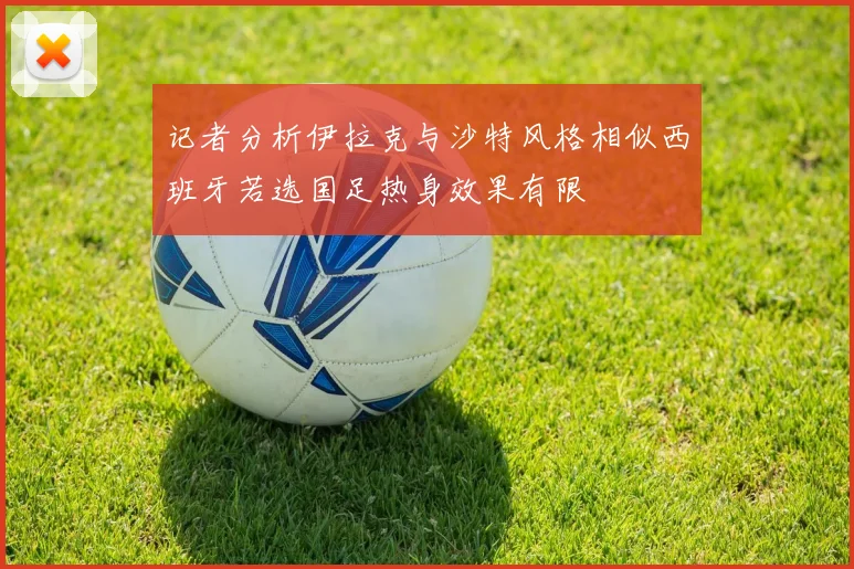 记者分析伊拉克与沙特风格相似西班牙若选国足热身效果有限