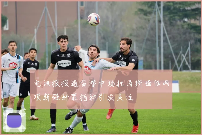 电讯报报道黄潜中场托马斯面临两项新强奸罪指控引发关注