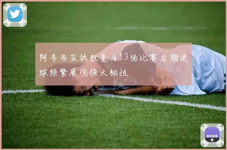 阿韦洛亚执教皇马13场比赛后期进球频繁展现强大韧性