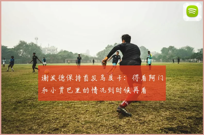 谢泼德保持首发乌度卡：得看阿门和小贾巴里的情况到时候再看