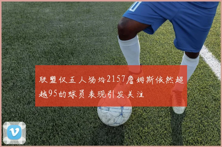 联盟仅五人场均2157詹姆斯依然超越95的球员表现引发关注