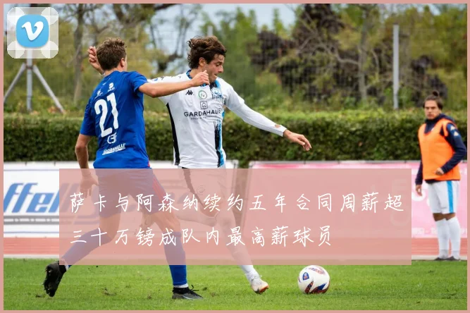 萨卡与阿森纳续约五年合同周薪超三十万镑成队内最高薪球员