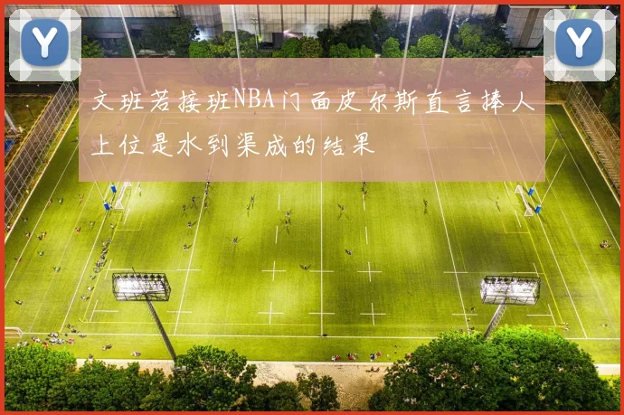 文班若接班NBA门面皮尔斯直言捧人上位是水到渠成的结果