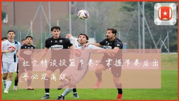 杜兰特谈投篮节奏：掌握节奏后出手必定高效